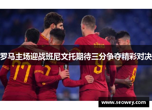 罗马主场迎战班尼文托期待三分争夺精彩对决